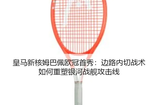 皇马新核姆巴佩欧冠首秀：边路内切战术如何重塑银河战舰攻击线