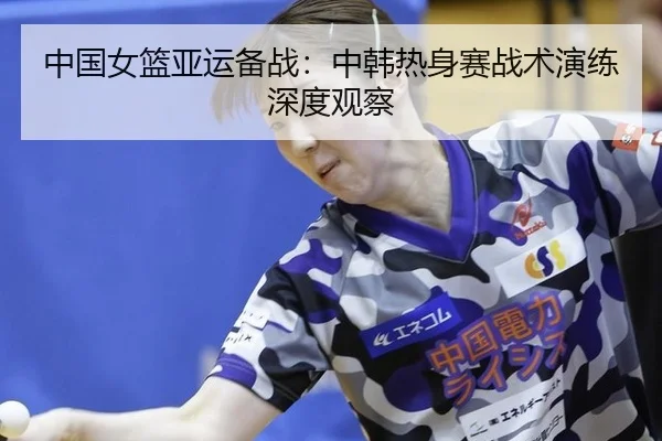 中国女篮亚运备战：中韩热身赛战术演练深度观察