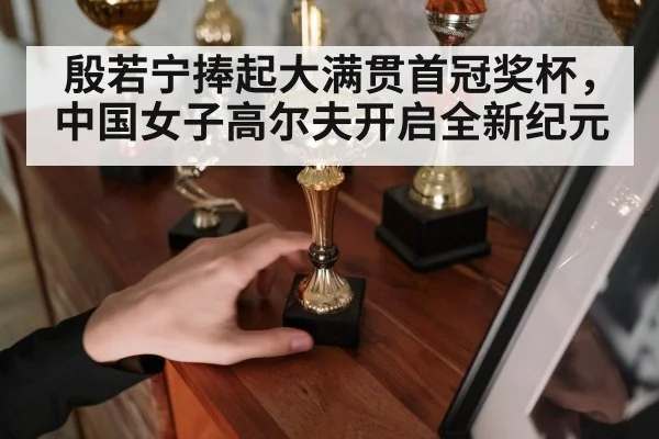 殷若宁捧起大满贯首冠奖杯，中国女子高尔夫开启全新纪元